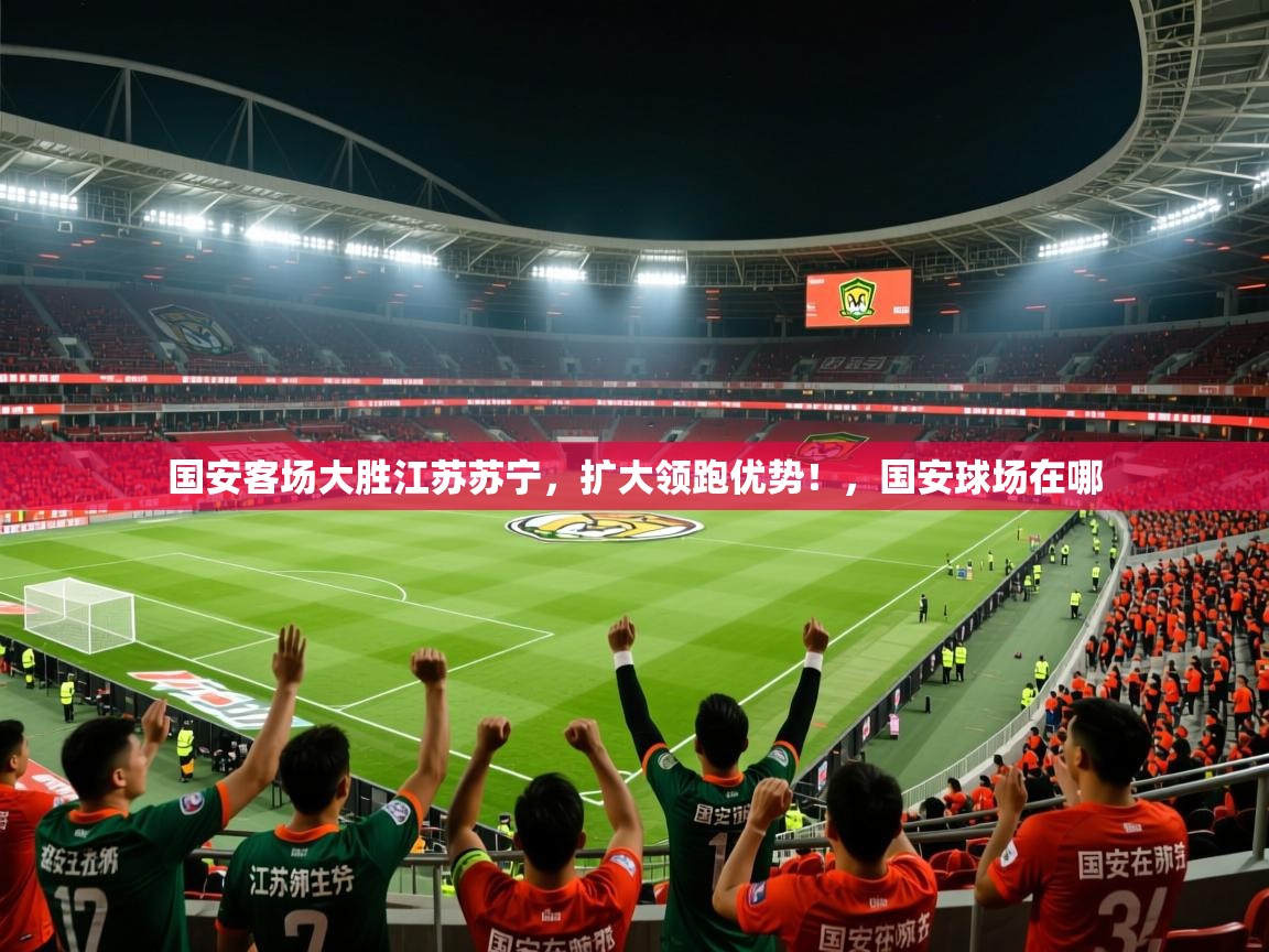 2025 直播官网国安客场大胜江苏苏宁，扩大领跑优势！，国安球场在哪  第4张