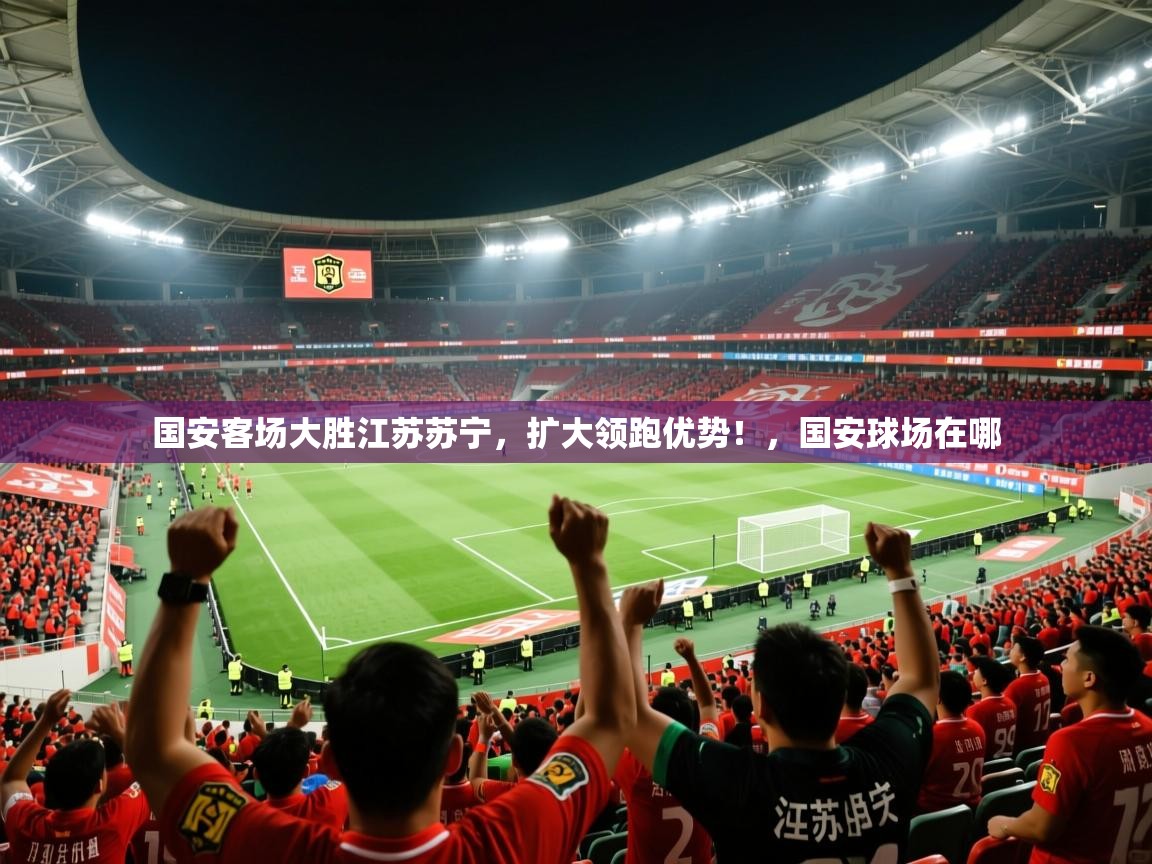 2025 直播官网国安客场大胜江苏苏宁，扩大领跑优势！，国安球场在哪  第3张